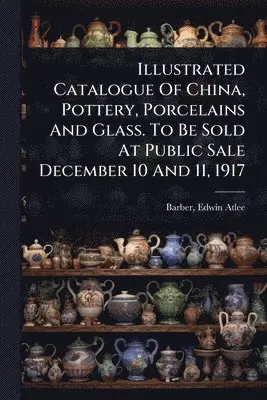 Illustrated Catalogue Of China, Pottery, Porcelains And Glass. To Be Sold At Public Sale December 10 And 11, 1917