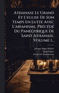 Athanase Le Grand Et L'eglise De Son Temps En Lutte Avec L'arianisme. Pr(c)c(c)d(c) Du Pan(c)gyrique De Saint Athanase, Volume 1...