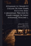 Athanase Le Grand Et L'eglise De Son Temps En Lutte Avec L'arianisme. Pr�(c)c�(c)d�(c) Du Pan�(c)gyrique De Saint Athanase, Volume 1...