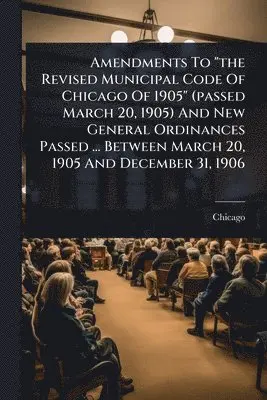 Amendments To "the Revised Municipal Code Of Chicago Of 1905" (passed March 20, 1905) And New General Ordinances Passed ... Between March 20, 1905 And December 31, 1906
