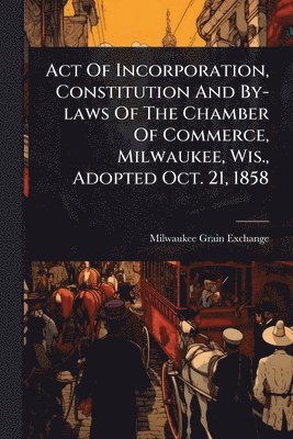 Milwaukee Grain Exchange - Act Of Incorporation, Constitution And By-laws Of The Chamber Of Commerce, Milwaukee, Wis., Adopted Oct. 21, 1858, Häftad