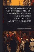 Act Of Incorporation, Constitution And By-laws Of The Chamber Of Commerce, Milwaukee, Wis., Adopted Oct. 21, 1858