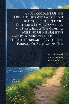 Full Account Of The Proceedings With A Correct Report Of The Speeches Delivered By Mr. O'connell, Mr. Shiel, &c. At The General Meeting Of His Majesty's Catholic Subjects Held ... On ... The 26th February, 1825, For The Purpose Of Petitioning The