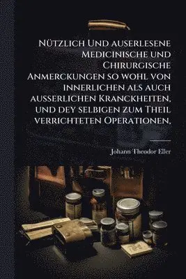 NÃ1/4tzlich Und auserlesene Medicinische und Chirurgische Anmerckungen so wohl von innerlichen als auch ausserlichen Kranckheiten, und dey selbigen zum Theil verrichteten Operationen
