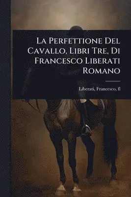 La Perfettione Del Cavallo, Libri Tre, Di Francesco Liberati Romano