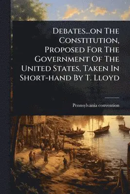 Debates...on The Constitution, Proposed For The Government Of The United States, Taken In Short-hand By T. Lloyd