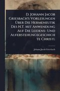 D. Johann Jacob Griesbach's Vorlesungen Ã¿ber Die Hermeneutik Des N.T. Mit Anwendung Auf Die Leidens- Und Auferstehungsgeschichte Christi.