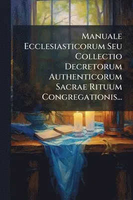 Manuale Ecclesiasticorum Seu Collectio Decretorum Authenticorum Sacrae Rituum Congregationis...