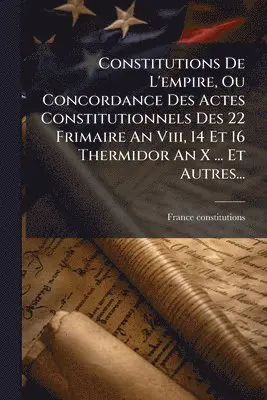 Constitutions De L'empire, Ou Concordance Des Actes Constitutionnels Des 22 Frimaire An Viii, 14 Et 16 Thermidor An X ... Et Autres...