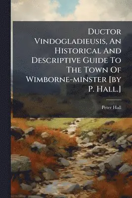 Ductor Vindogladieusis, An Historical And Descriptive Guide To The Town Of Wimborne-minster [by P. Hall.]