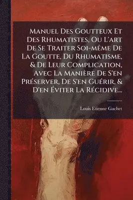 Manuel Des Goutteux Et Des Rhumatistes, Ou L'art De Se Traiter Soi-mÃame De La Goutte, Du Rhumatisme, & De Leur Complication, Avec La Manière De S'en PrÃ(c)server, De S'en GuÃ(c)rir, & D'en Ãviter La RÃ(c)cidive...