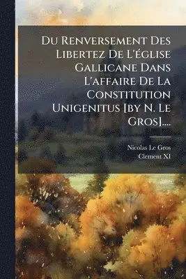 Du Renversement Des Libertez De L'Ã(c)glise Gallicane Dans L'affaire De La Constitution Unigenitus [by N. Le Gros]....