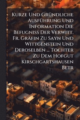 Kurze Und GrÃ1/4ndliche AusfÃ1/4hrung Und Information Die BefugniÃ Der Verwitt. Fr. Gräfin Zu Sayn Und Wittgenstein Und Deroselben ... Tochter Zu Dem Hofgut Kirschgartshausen Betr