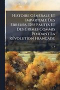 Histoire G�(c)n�(c)rale Et Impartiale Des Erreurs, Des Fautes Et Des Crimes Commis Pendant La R�(c)volution Fran�aise