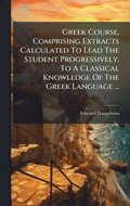 Greek Course, Comprising Extracts Calculated To Lead The Student Progressively, To A Classical Knowledge Of The Greek Language ...