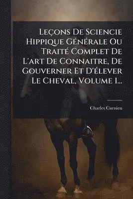 Leçons De Sciencie Hippique GÃ(c)nÃ(c)rale Ou TraitÃ(c) Complet De L'art De Connaitre, De Gouverner Et D'Ã(c)lever Le Cheval, Volume 1...
