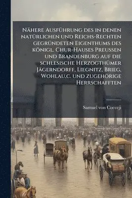 Nähere AusfÃ1/4hrung des in denen natÃ1/4rlichen und Reichs-Rechten gegrÃ1/4ndeten Eigenthums des königl. Chur-Hauses Preussen und Brandenburg auf die schlesische HerzogthÃ1/4mer Jägerndorff, Liegnitz, Brieg, Wohlau, c. und zugehörige Herrschafften