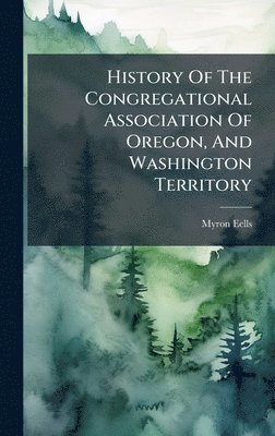 Myron Eells - History Of The Congregational Association Of Oregon, And Washington Territory, Inbunden