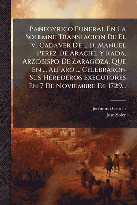 Jerã3nimo Garcã-A, Jose Soler - Panegyrico Funeral En La Solemne Translacion De El V. Cadaver De ... D. Manuel Perez De Araciel Y Rada, Arzobispo De Zaragoza, Que En ... Alfaro ... Celebraron Sus Herederos Executores En 7 De Noviembre De 1729..., Häftad