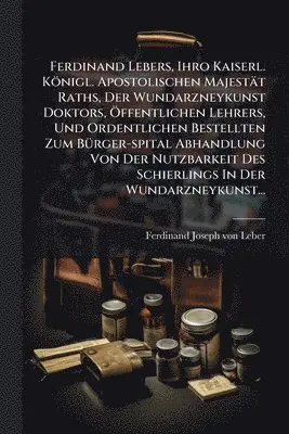 Ferdinand Lebers, Ihro Kaiserl. Königl. Apostolischen Majestät Raths, Der Wundarzneykunst Doktors, Ã-ffentlichen Lehrers, Und Ordentlichen Bestellten Zum BÃ1/4rger-spital Abhandlung Von Der Nutzbarkeit Des Schierlings In Der Wundarzneykunst...