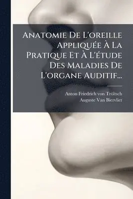 Anatomie De L'oreille AppliquÃ(c)e Ã La Pratique Et Ã L'Ã(c)tude Des Maladies De L'organe Auditif...