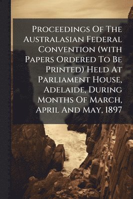 Proceedings Of The Australasian Federal Convention (with Papers Ordered To Be Printed) Held At Parliament House, Adelaide, During Months Of March, April And May, 1897