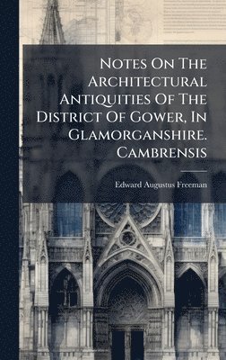 Notes On The Architectural Antiquities Of The District Of Gower, In Glamorganshire. Cambrensis