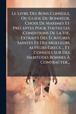 Anonymous - Livre Des Bons Conseils, Ou Guide Du Bonheur, Choix De Maximes Et PrÃ(c)ceptes Pour Toutes Les Conditions De La Vie, Extraits Des Ãcritures Saintes Et Des Meilleurs Auteurs Grecs ... Et Conseils Sur Des Habitudes Bonnes Ã Contracter..., Häftad