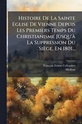 Histoire De La Sainte Eglise De Vienne Depuis Les Premiers Temps Du Christianisme Jusqu'� La Suppression Du Si�ge, En 1801...