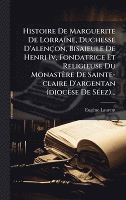 Eugène Laurent - Histoire De Marguerite De Lorraine, Duchesse D'alençon, Bisaieule De Henri Iv, Fondatrice Et Religieuse Du Monastère De Sainte-claire D'argentan (diocèse De SÃ(c)ez)..., Inbunden