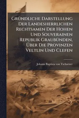 GrÃ1/4ndliche Darstellung Der Landesherrlichen Rechtsamen Der Hohen Und Souverainen Republik GraubÃ1/4nden, Ãber Die Provinzen Veltlin Und Clefen