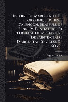 Eugène Laurent - Histoire De Marguerite De Lorraine, Duchesse D'alençon, Bisaieule De Henri Iv, Fondatrice Et Religieuse Du Monastère De Sainte-claire D'argentan (diocèse De SÃ(c)ez)..., Häftad