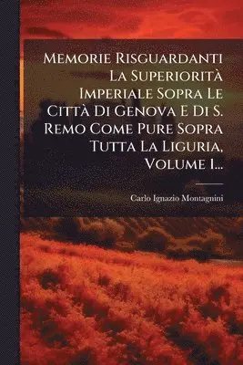 Memorie Risguardanti La SuperioritÃ Imperiale Sopra Le CittÃ Di Genova E Di S. Remo Come Pure Sopra Tutta La Liguria, Volume 1...