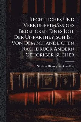 Rechtliches Und VernunfftmäÃiges Bedencken Eines Icti, Der Unpartheyisch Ist, Von Dem Schändlichen Nachdruck Andern Gehöriger BÃ1/4cher