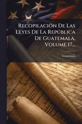 RecopilaciÃ3n De Las Leyes De La RepÃ°blica De Guatemala, Volume 17...