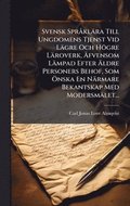 Svensk Spr� kl�ra Till Ungdomens Tjenst Vid L�gre Och H�gre L�roverk, ÿfvensom L�mpad Efter ÿldre Personers Behof, Som �-nska En N�rmare Bekantskap Med Modersm�let...