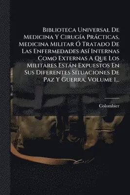 Biblioteca Universal De Medicina Y CirugÃ-a Pràcticas, Medicina Militar Ã" Tratado De Las Enfermedades AsÃ- Internas Como Externas A Que Los Militares Estàn Expuestos En Sus Diferentes Situaciones De Paz Y Guerra, Volume 1...