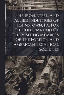 Anonymous - Iron, Steel, And Allied Industries Of Johnstown, Pa. For The Information Of The Visiting Members Of The Foreign And American Technical Societies, Häftad