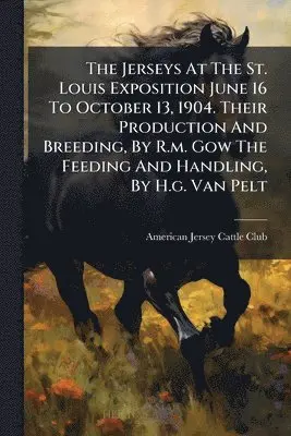 Jerseys At The St. Louis Exposition June 16 To October 13, 1904. Their Production And Breeding, By R.m. Gow The Feeding And Handling, By H.g. Van Pelt