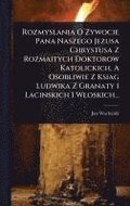 Rozmyslania O Zywocie Pana Naszego Jezusa Chrystusa Z Rozmaitych Doktorow Katolickich, A Osobliwie Z Ksiag Ludwika Z Granaty I Lacinskich I Wloskich..