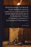 Rozmyslania O Zywocie Pana Naszego Jezusa Chrystusa Z Rozmaitych Doktorow Katolickich, A Osobliwie Z Ksiag Ludwika Z Granaty I Lacinskich I Wloskich..
