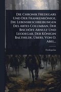 Chronik Fredegars Und Der Frankenk�nige, Die Lebensbeschreibungen Des Abtes Columban, Der Bisch�fe Arnulf Und Leodegar, Der K�nigin Balthilde, ÿbers. Von O. Abel...