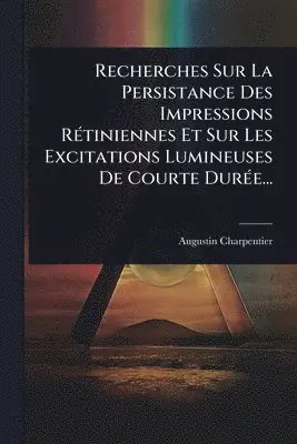 Recherches Sur La Persistance Des Impressions RÃ(c)tiniennes Et Sur Les Excitations Lumineuses De Courte DurÃ(c)e...