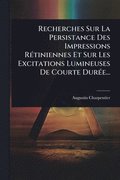 Recherches Sur La Persistance Des Impressions R�(c)tiniennes Et Sur Les Excitations Lumineuses De Courte Dur�(c)e...