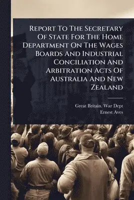 Report To The Secretary Of State For The Home Department On The Wages Boards And Industrial Conciliation And Arbitration Acts Of Australia And New Zealand