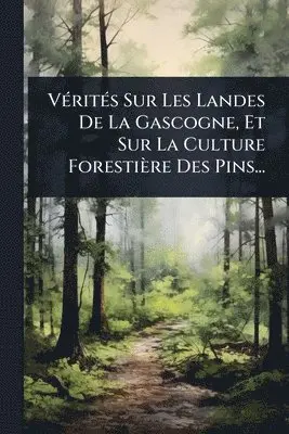 VÃ(c)ritÃ(c)s Sur Les Landes De La Gascogne, Et Sur La Culture Forestière Des Pins...