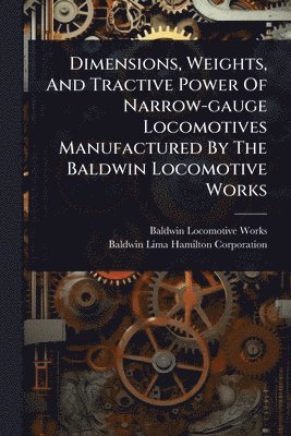 Baldwin Locomotive Works, Baldwin-Lima-Hamilton Corporation - Dimensions, Weights, And Tractive Power Of Narrow-gauge Locomotives Manufactured By The Baldwin Locomotive Works, Häftad