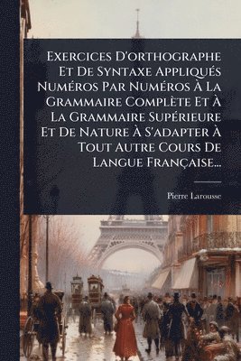 Pierre Larousse - Exercices D'orthographe Et De Syntaxe AppliquÃ(c)s NumÃ(c)ros Par NumÃ(c)ros Ã La Grammaire Complète Et Ã La Grammaire SupÃ(c)rieure Et De Nature Ã S'adapter Ã Tout Autre Cours De Langue Française..., Häftad