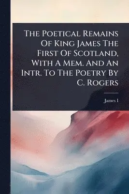 Poetical Remains Of King James The First Of Scotland, With A Mem. And An Intr. To The Poetry By C. Rogers