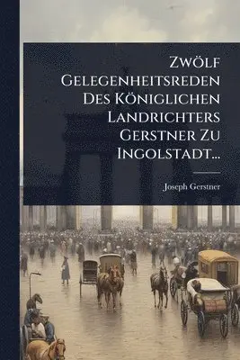 Zwölf Gelegenheitsreden Des Königlichen Landrichters Gerstner Zu Ingolstadt...
